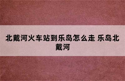 北戴河火车站到乐岛怎么走 乐岛北戴河